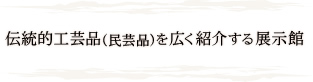 伝統工芸品(民芸品)を広く紹介する展示館